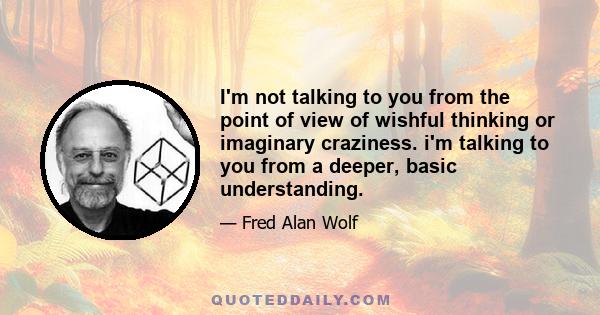 I'm not talking to you from the point of view of wishful thinking or imaginary craziness. i'm talking to you from a deeper, basic understanding.