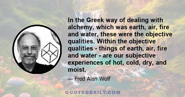 In the Greek way of dealing with alchemy, which was earth, air, fire and water, these were the objective qualities. Within the objective qualities - things of earth, air, fire and water - are our subjective experiences