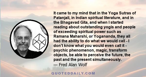 It came to my mind that in the Yoga Sutras of Patanjali, in Indian spiritual literature, and in the Bhagavad Gita, and when I started reading about outstanding yogis and people of exceeding spiritual power such as