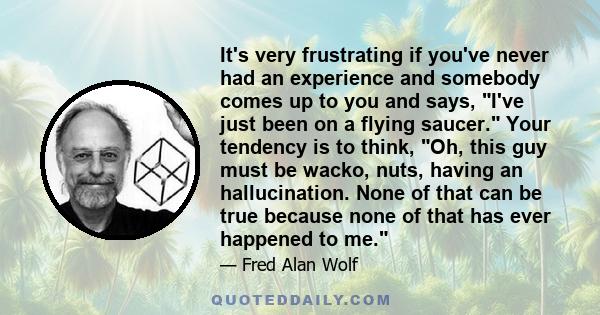 It's very frustrating if you've never had an experience and somebody comes up to you and says, I've just been on a flying saucer. Your tendency is to think, Oh, this guy must be wacko, nuts, having an hallucination.