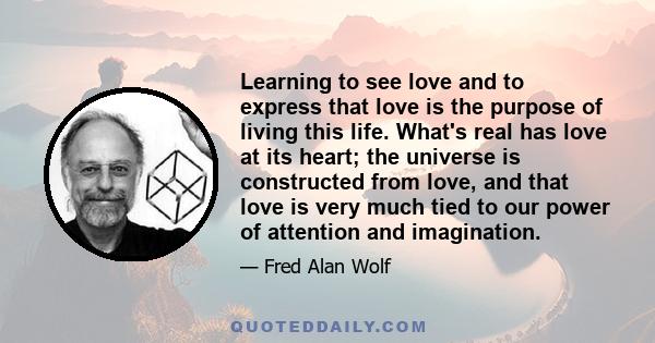 Learning to see love and to express that love is the purpose of living this life. What's real has love at its heart; the universe is constructed from love, and that love is very much tied to our power of attention and