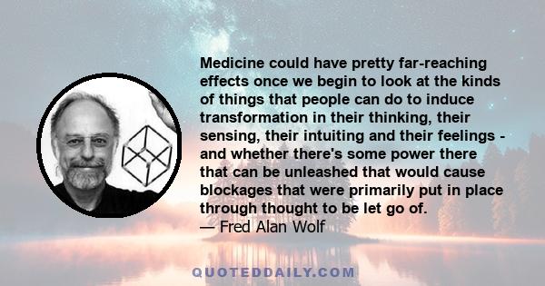 Medicine could have pretty far-reaching effects once we begin to look at the kinds of things that people can do to induce transformation in their thinking, their sensing, their intuiting and their feelings - and whether 