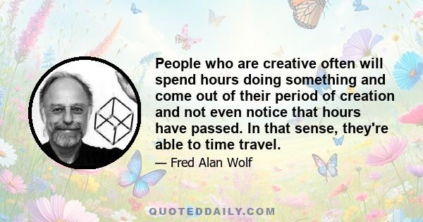 People who are creative often will spend hours doing something and come out of their period of creation and not even notice that hours have passed. In that sense, they're able to time travel.