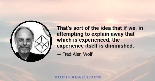 That's sort of the idea that if we, in attempting to explain away that which is experienced, the experience itself is diminished.