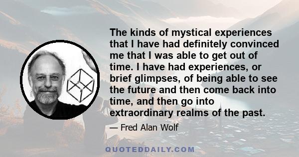 The kinds of mystical experiences that I have had definitely convinced me that I was able to get out of time. I have had experiences, or brief glimpses, of being able to see the future and then come back into time, and