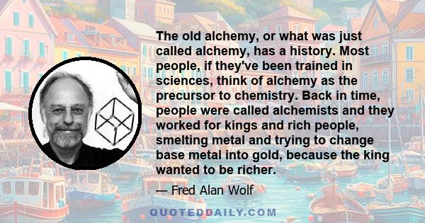 The old alchemy, or what was just called alchemy, has a history. Most people, if they've been trained in sciences, think of alchemy as the precursor to chemistry. Back in time, people were called alchemists and they