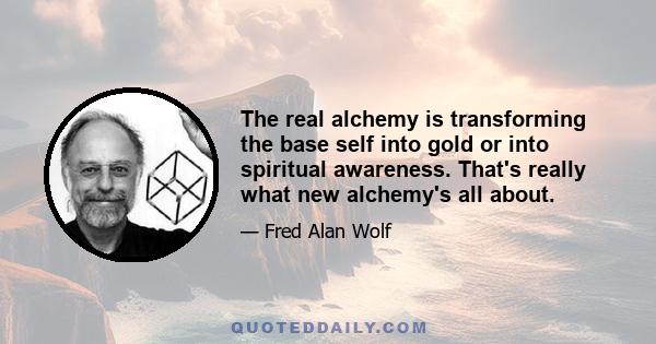 The real alchemy is transforming the base self into gold or into spiritual awareness. That's really what new alchemy's all about.