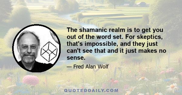 The shamanic realm is to get you out of the word set. For skeptics, that's impossible, and they just can't see that and it just makes no sense.