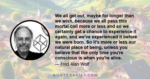 We all get out, maybe for longer than we wish, because we all pass this mortal coil more or less and so we certainly get a chance to experience it again, and we've experienced it before we were born. So it's more or