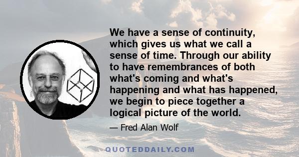 We have a sense of continuity, which gives us what we call a sense of time. Through our ability to have remembrances of both what's coming and what's happening and what has happened, we begin to piece together a logical 