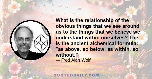 What is the relationship of the obvious things that we see around us to the things that we believe we understand within ourselves? This is the ancient alchemical formula: as above, so below, as within, so without.