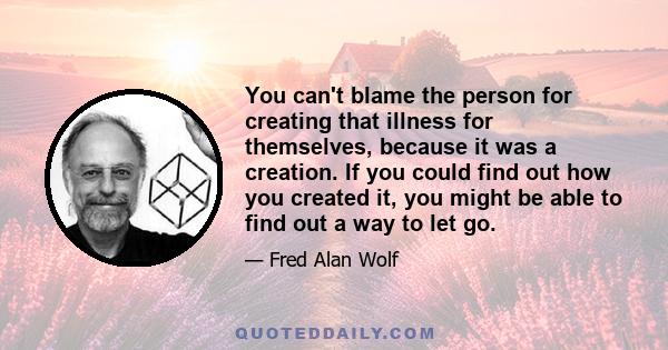 You can't blame the person for creating that illness for themselves, because it was a creation. If you could find out how you created it, you might be able to find out a way to let go.