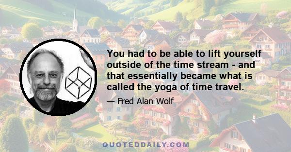 You had to be able to lift yourself outside of the time stream - and that essentially became what is called the yoga of time travel.