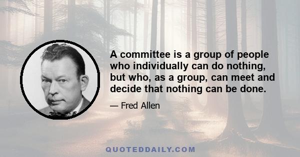 A committee is a group of people who individually can do nothing, but who, as a group, can meet and decide that nothing can be done.