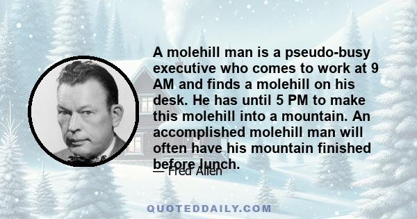 A molehill man is a pseudo-busy executive who comes to work at 9 AM and finds a molehill on his desk. He has until 5 PM to make this molehill into a mountain. An accomplished molehill man will often have his mountain