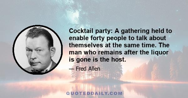 Cocktail party: A gathering held to enable forty people to talk about themselves at the same time. The man who remains after the liquor is gone is the host.