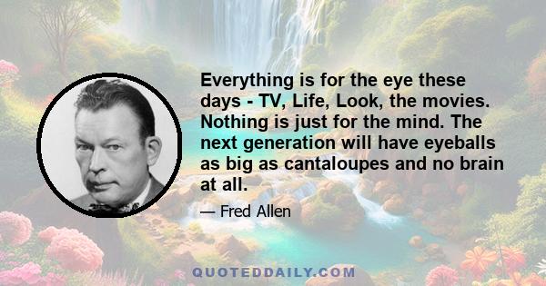 Everything is for the eye these days - TV, Life, Look, the movies. Nothing is just for the mind. The next generation will have eyeballs as big as cantaloupes and no brain at all.