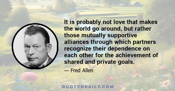 It is probably not love that makes the world go around, but rather those mutually supportive alliances through which partners recognize their dependence on each other for the achievement of shared and private goals.