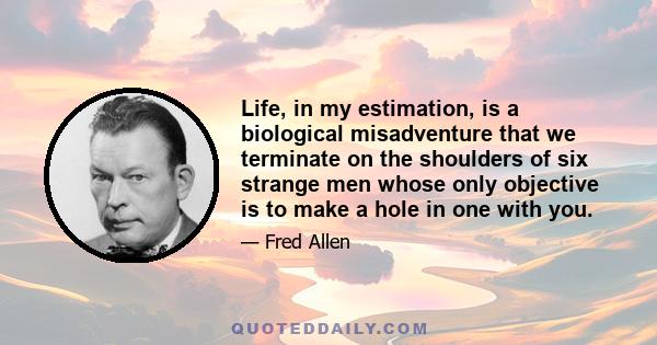 Life, in my estimation, is a biological misadventure that we terminate on the shoulders of six strange men whose only objective is to make a hole in one with you.