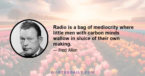 Radio is a bag of mediocrity where little men with carbon minds wallow in sluice of their own making.