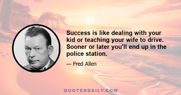 Success is like dealing with your kid or teaching your wife to drive. Sooner or later you'll end up in the police station.