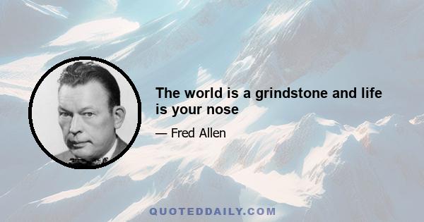 The world is a grindstone and life is your nose