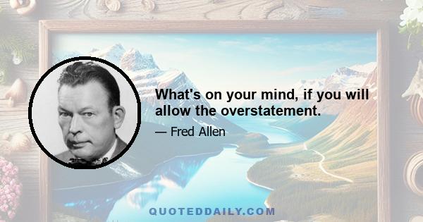 What's on your mind, if you will allow the overstatement.