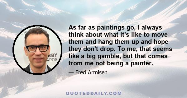 As far as paintings go, I always think about what it's like to move them and hang them up and hope they don't drop. To me, that seems like a big gamble, but that comes from me not being a painter.