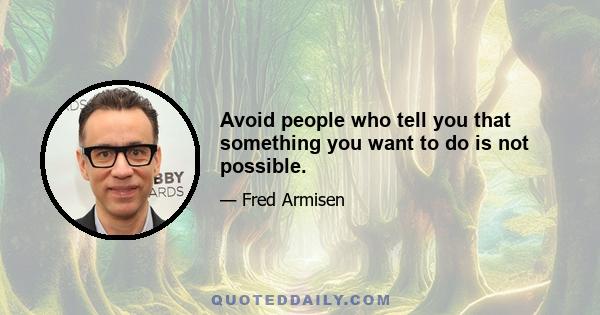 Avoid people who tell you that something you want to do is not possible.