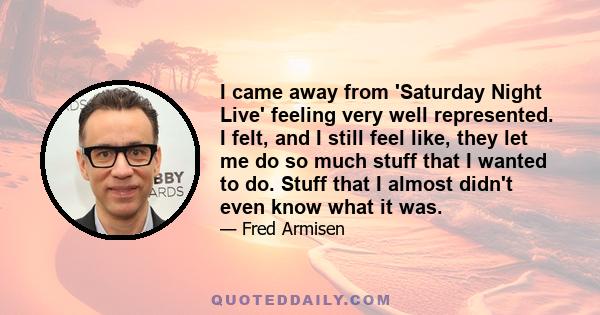 I came away from 'Saturday Night Live' feeling very well represented. I felt, and I still feel like, they let me do so much stuff that I wanted to do. Stuff that I almost didn't even know what it was.