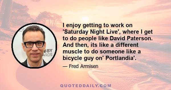 I enjoy getting to work on 'Saturday Night Live', where I get to do people like David Paterson. And then, its like a different muscle to do someone like a bicycle guy on' Portlandia'.