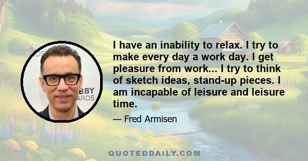 I have an inability to relax. I try to make every day a work day. I get pleasure from work... I try to think of sketch ideas, stand-up pieces. I am incapable of leisure and leisure time.