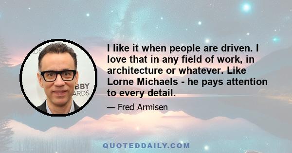 I like it when people are driven. I love that in any field of work, in architecture or whatever. Like Lorne Michaels - he pays attention to every detail.