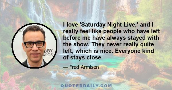 I love 'Saturday Night Live,' and I really feel like people who have left before me have always stayed with the show. They never really quite left, which is nice. Everyone kind of stays close.