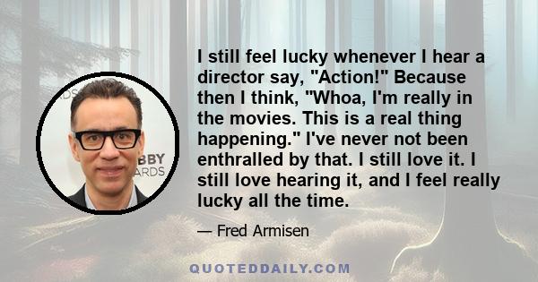 I still feel lucky whenever I hear a director say, Action! Because then I think, Whoa, I'm really in the movies. This is a real thing happening. I've never not been enthralled by that. I still love it. I still love