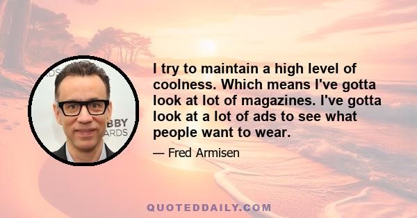 I try to maintain a high level of coolness. Which means I've gotta look at lot of magazines. I've gotta look at a lot of ads to see what people want to wear.