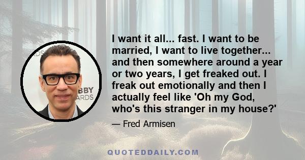 I want it all... fast. I want to be married, I want to live together... and then somewhere around a year or two years, I get freaked out. I freak out emotionally and then I actually feel like 'Oh my God, who's this