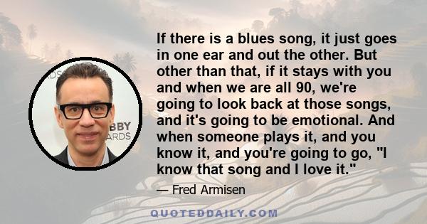 If there is a blues song, it just goes in one ear and out the other. But other than that, if it stays with you and when we are all 90, we're going to look back at those songs, and it's going to be emotional. And when