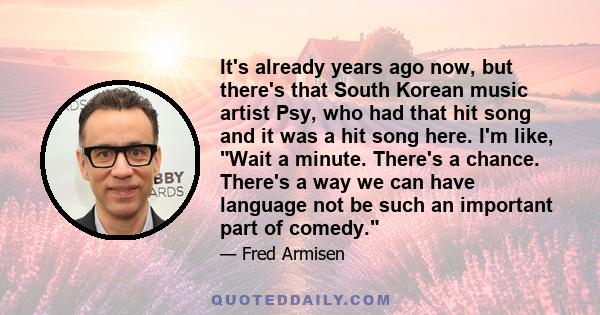 It's already years ago now, but there's that South Korean music artist Psy, who had that hit song and it was a hit song here. I'm like, Wait a minute. There's a chance. There's a way we can have language not be such an