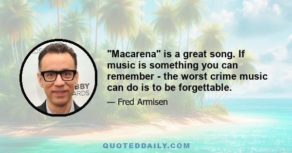 Macarena is a great song. If music is something you can remember - the worst crime music can do is to be forgettable.