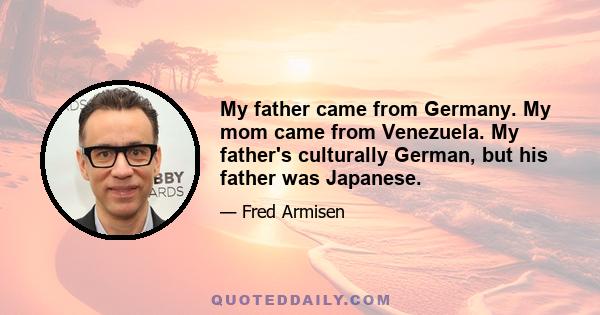 My father came from Germany. My mom came from Venezuela. My father's culturally German, but his father was Japanese.