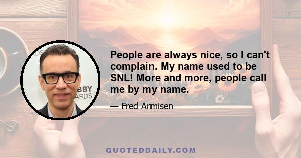 People are always nice, so I can't complain. My name used to be SNL! More and more, people call me by my name.