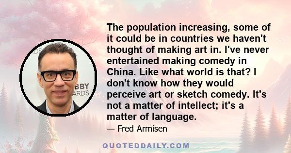 The population increasing, some of it could be in countries we haven't thought of making art in. I've never entertained making comedy in China. Like what world is that? I don't know how they would perceive art or sketch 