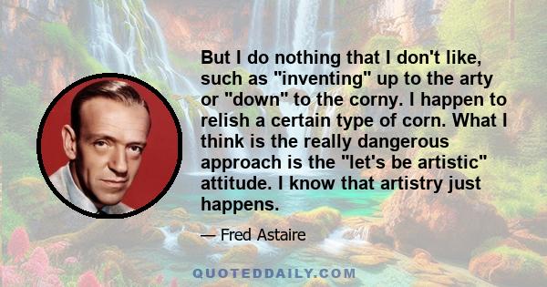 But I do nothing that I don't like, such as inventing up to the arty or down to the corny. I happen to relish a certain type of corn. What I think is the really dangerous approach is the let's be artistic attitude. I