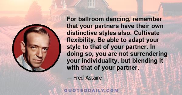 For ballroom dancing, remember that your partners have their own distinctive styles also. Cultivate flexibility. Be able to adapt your style to that of your partner. In doing so, you are not surrendering your