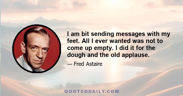 I am bit sending messages with my feet. All I ever wanted was not to come up empty. I did it for the dough and the old applause.