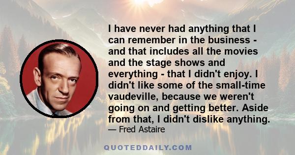 I have never had anything that I can remember in the business - and that includes all the movies and the stage shows and everything - that I didn't enjoy. I didn't like some of the small-time vaudeville, because we