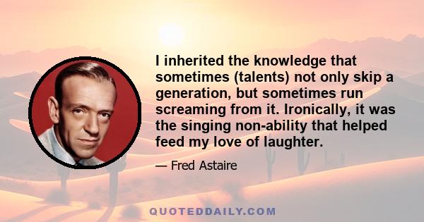 I inherited the knowledge that sometimes (talents) not only skip a generation, but sometimes run screaming from it. Ironically, it was the singing non-ability that helped feed my love of laughter.