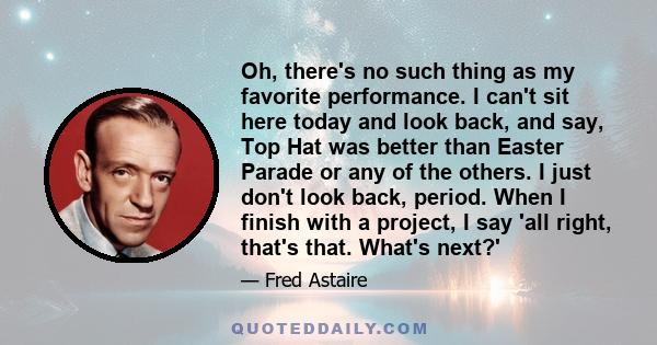 Oh, there's no such thing as my favorite performance. I can't sit here today and look back, and say, Top Hat was better than Easter Parade or any of the others. I just don't look back, period. When I finish with a