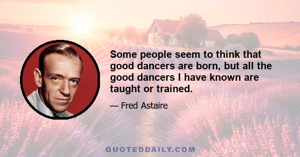 Some people seem to think that good dancers are born, but all the good dancers I have known are taught or trained.